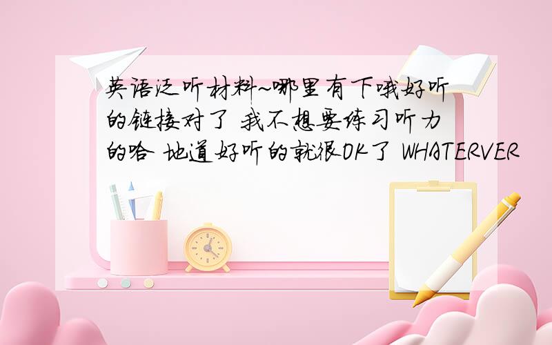 英语泛听材料~哪里有下哦好听的链接对了 我不想要练习听力的哈 地道好听的就很OK了 WHATERVER