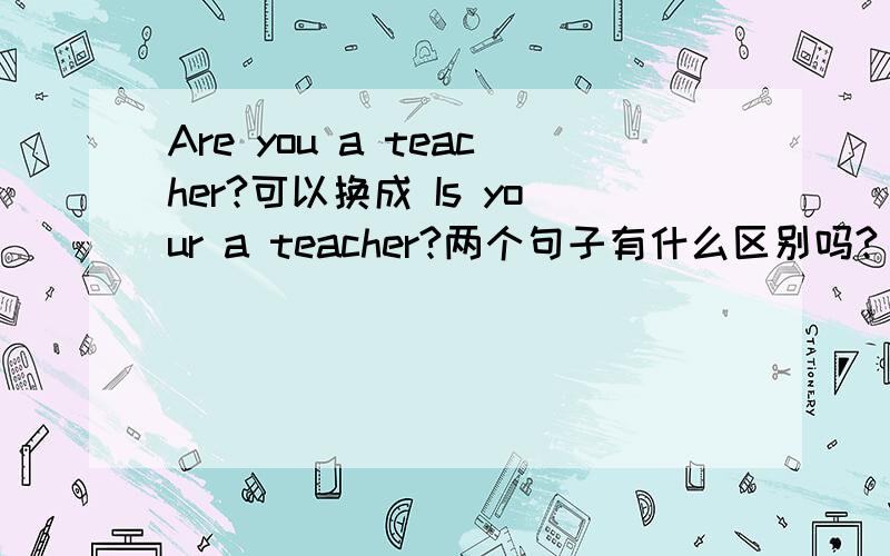 Are you a teacher?可以换成 Is your a teacher?两个句子有什么区别吗?