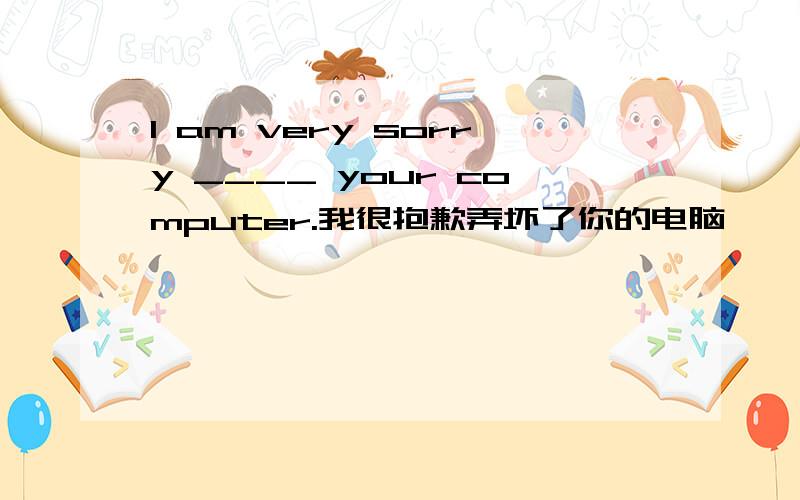 I am very sorry ____ your computer.我很抱歉弄坏了你的电脑