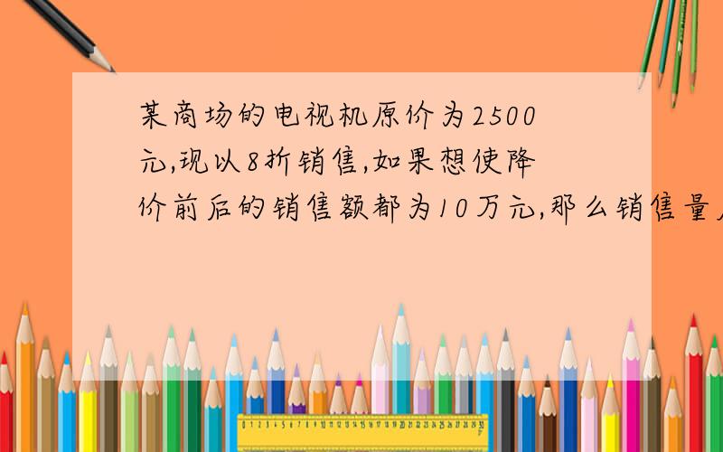 某商场的电视机原价为2500元,现以8折销售,如果想使降价前后的销售额都为10万元,那么销售量应增加多少?