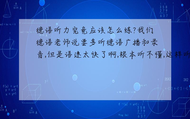 德语听力究竟应该怎么练?我们德语老师说要多听德语广播和录音,但是语速太快了啊,根本听不懂,这样听不懂还去听不是做无用功吗?