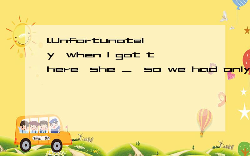 1.Unfortunately,when I got there,she ＿,so we had only little time for a few words.A.just left B.had just left C.has just left D.was just leaving