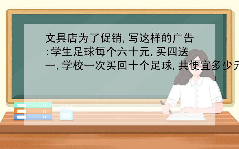 文具店为了促销,写这样的广告:学生足球每个六十元,买四送一,学校一次买回十个足球,共便宜多少元?求算式解答.