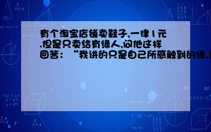 有个淘宝店铺卖鞋子,一律1元.但是只卖给有缘人,问他这样回答：“我讲的只是自己所感触到的缘.真正还是在于此话真正的有缘人,永远不会买我的鞋子真正的有缘人,必定会得到我的一双鞋子