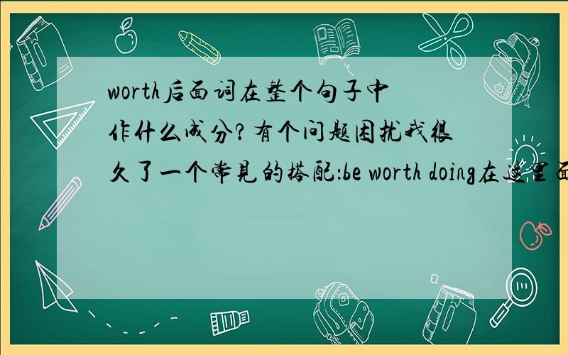 worth后面词在整个句子中作什么成分?有个问题困扰我很久了一个常见的搭配：be worth doing在这里面,be是系动词,worth是表语,doing是worth的宾语但是有一个问题,这个doing在整个句子中的成分又是什