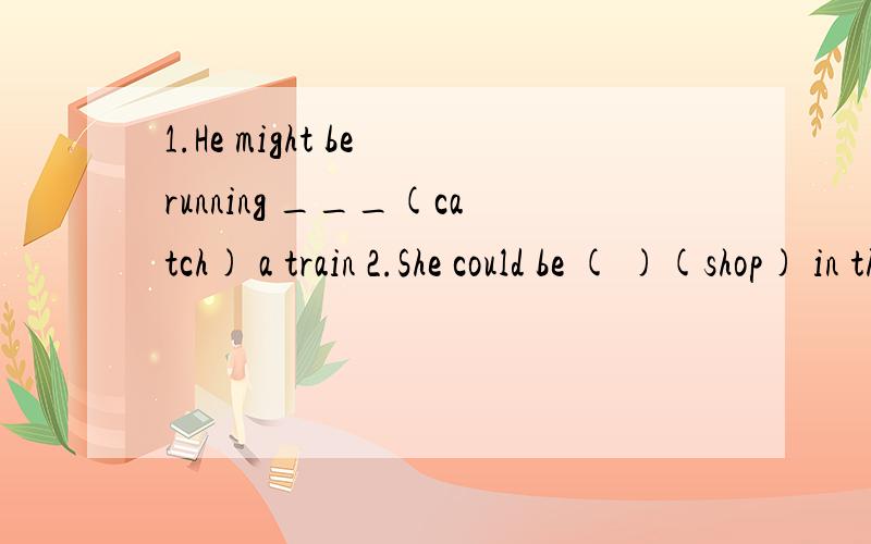 1.He might be running ___(catch) a train 2.She could be ( )(shop) in the supermarket