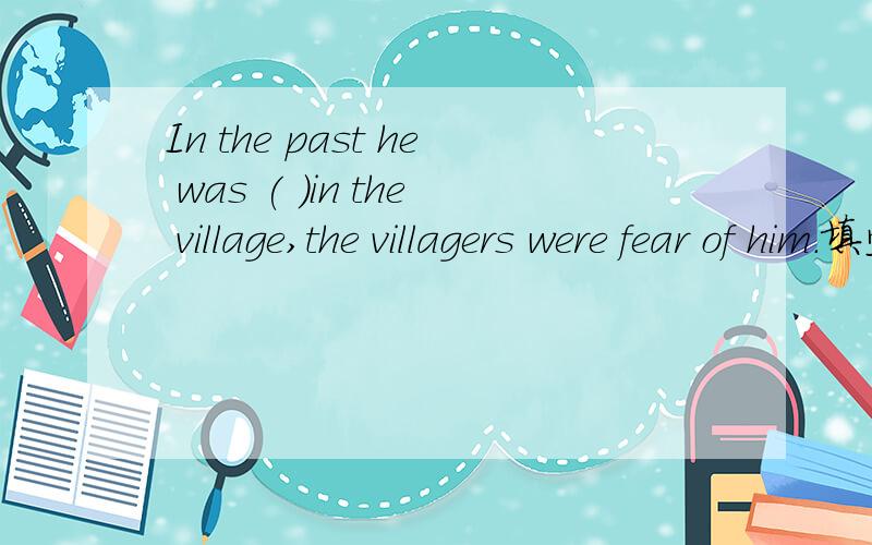 In the past he was ( )in the village,the villagers were fear of him.填空