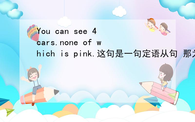 You can see 4 cars.none of which is pink.这句是一句定语从句 那为什么翻译起来没有...的的意思啊