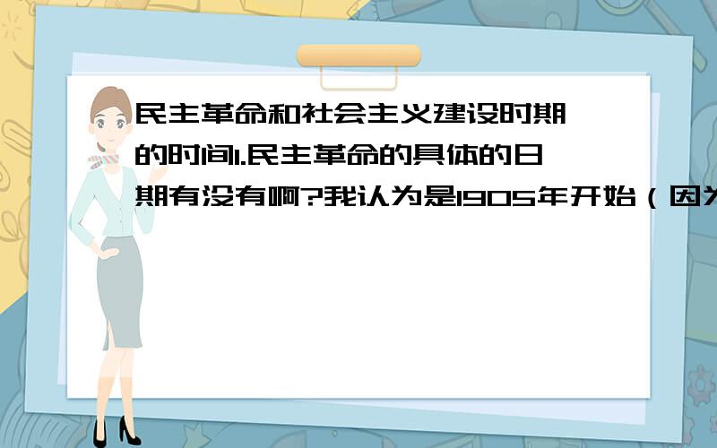 民主革命和社会主义建设时期 的时间1.民主革命的具体的日期有没有啊?我认为是1905年开始（因为1905年,中国同盟会成立是辛亥革命,也就是旧民主主义革命的开始）,但是到什么时候结束这个