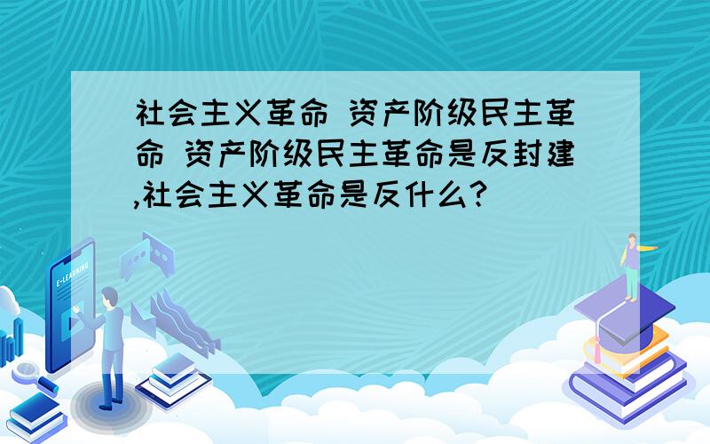 社会主义革命 资产阶级民主革命 资产阶级民主革命是反封建,社会主义革命是反什么?