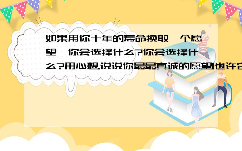 如果用你十年的寿命换取一个愿望,你会选择什么?你会选择什么?用心想.说说你最最真诚的愿望!也许它明天就会实现,也许你与它永远都只能擦声而过,别压抑在心底了,说出来至少我们真诚的