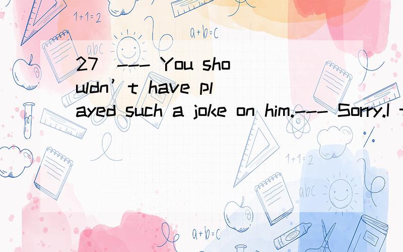 27．--- You shouldn’t have played such a joke on him.--- Sorry.I that he would get so angry.A．didn’t expect B．don’t expect C．hadn’t expected D．hasn’t expected为什么不能选C?开玩笑是过去，没有想到是过去的过去