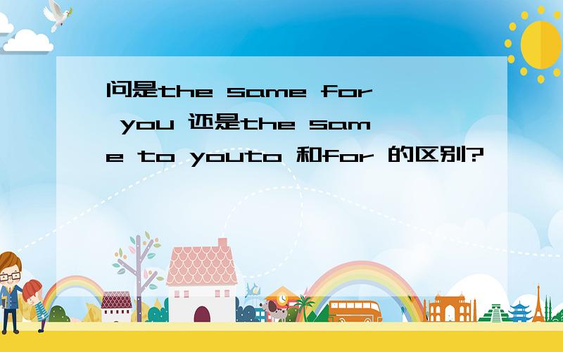 问是the same for you 还是the same to youto 和for 的区别?