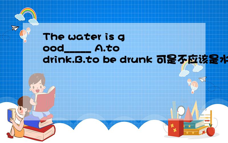 The water is good_____ A.to drink.B.to be drunk 可是不应该是水被喝吗?