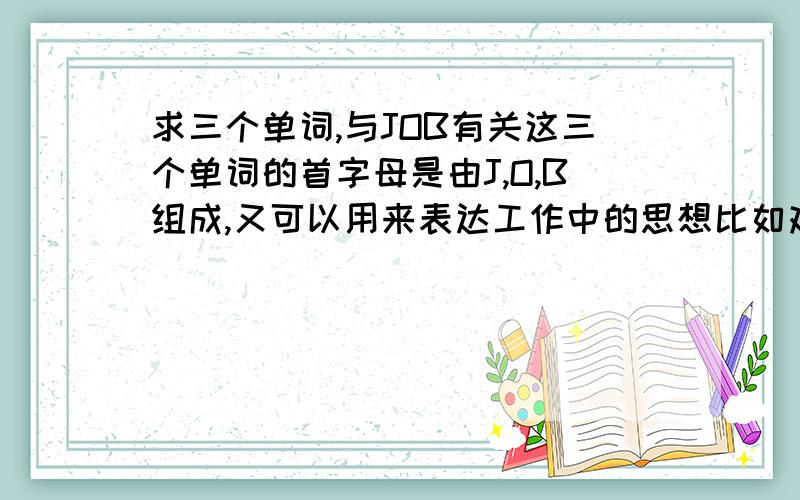 求三个单词,与JOB有关这三个单词的首字母是由J,O,B组成,又可以用来表达工作中的思想比如艰辛,比如工作的含义顺便问个问题,我这个题目,其实在英语中应该有很多这样的表达不知道应该如何