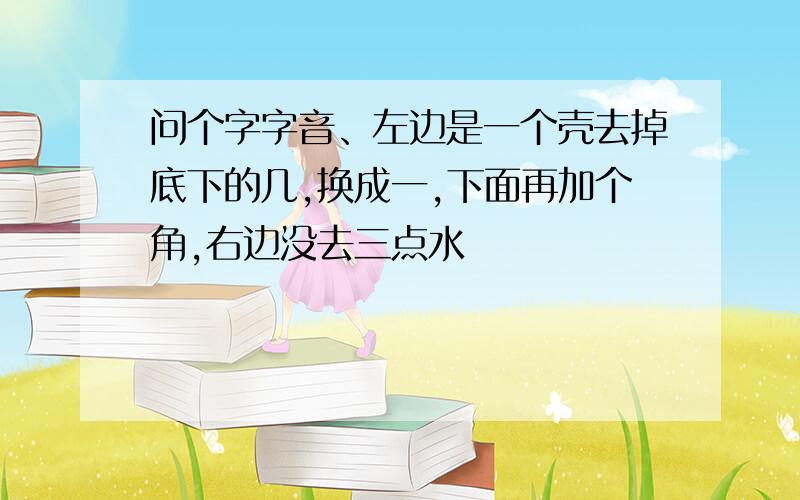 问个字字音、左边是一个壳去掉底下的几,换成一,下面再加个角,右边没去三点水