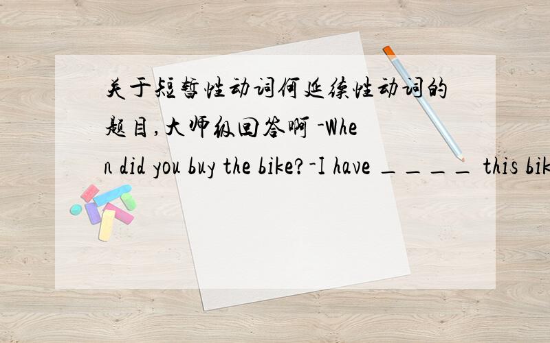 关于短暂性动词何延续性动词的题目,大师级回答啊 -When did you buy the bike?-I have ____ this bike for 5 years,but it still works well.A.bought B.have C.had-Hurry up!They play ____ for 10 minutes .A.has begun B.began C.has been on-