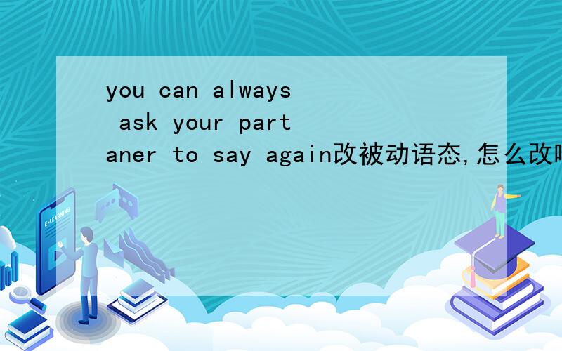 you can always ask your partaner to say again改被动语态,怎么改啊.急.