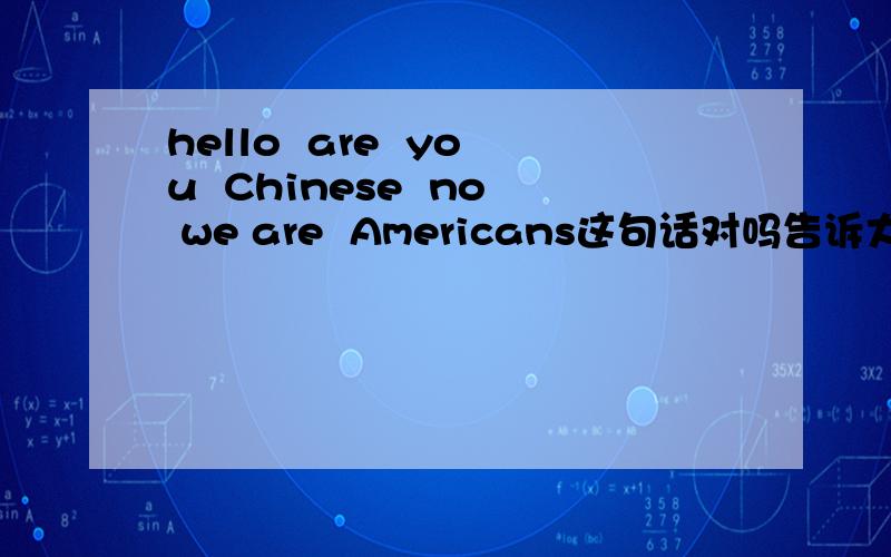 hello  are  you  Chinese  no we are  Americans这句话对吗告诉大家吧 american      不加s 是对的  不过为什么