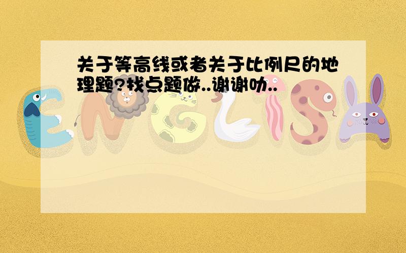 关于等高线或者关于比例尺的地理题?找点题做..谢谢叻..