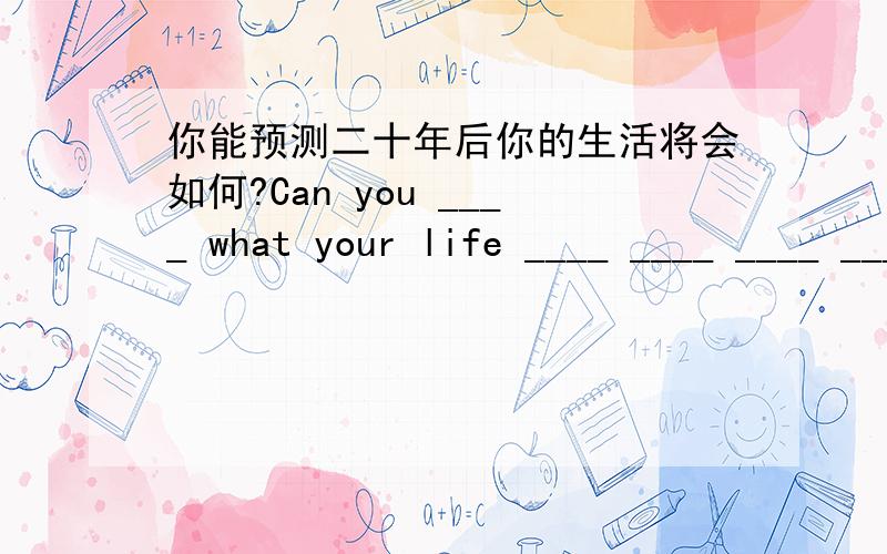 你能预测二十年后你的生活将会如何?Can you ____ what your life ____ ____ ____ ____ ____ years?