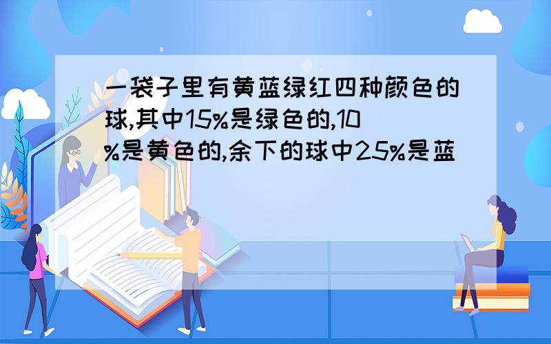 一袋子里有黄蓝绿红四种颜色的球,其中15%是绿色的,10%是黄色的,余下的球中25%是蓝