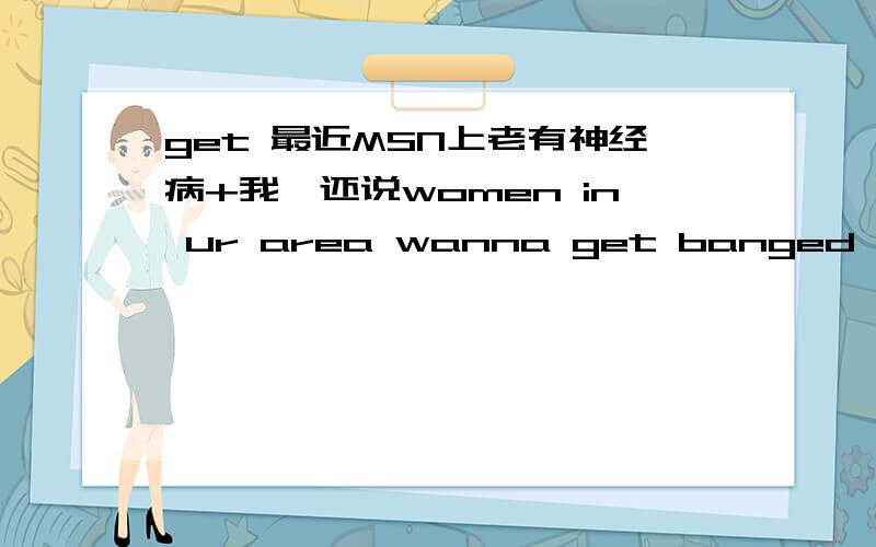 get 最近MSN上老有神经病+我,还说women in ur area wanna get banged,无语 了