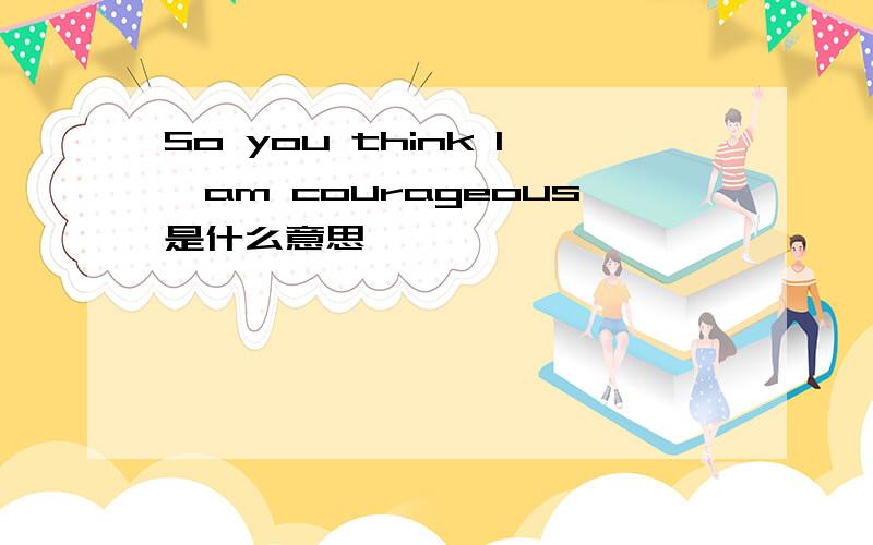 So you think I'am courageous是什么意思