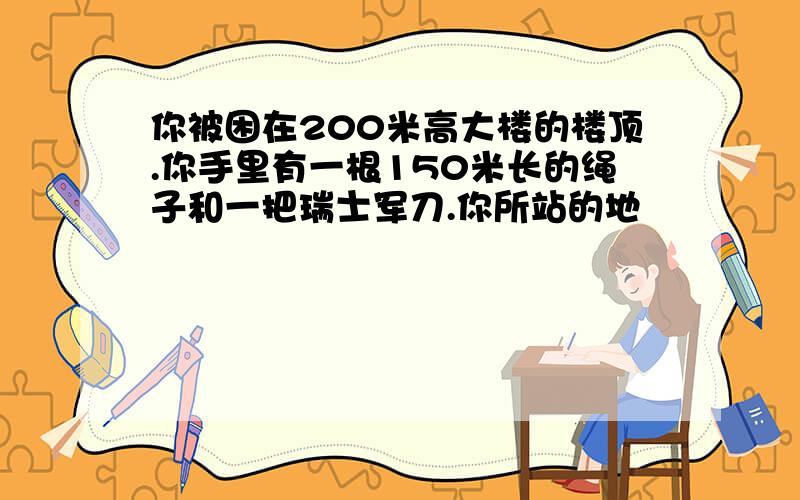 你被困在200米高大楼的楼顶.你手里有一根150米长的绳子和一把瑞士军刀.你所站的地