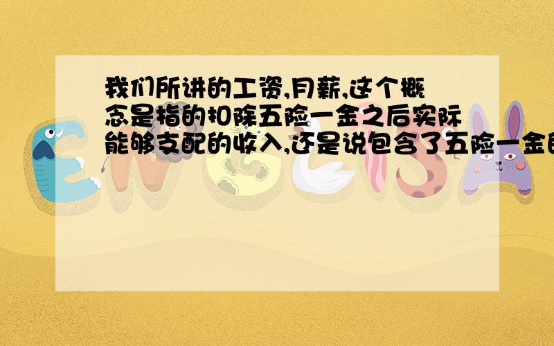 我们所讲的工资,月薪,这个概念是指的扣除五险一金之后实际能够支配的收入,还是说包含了五险一金的钱