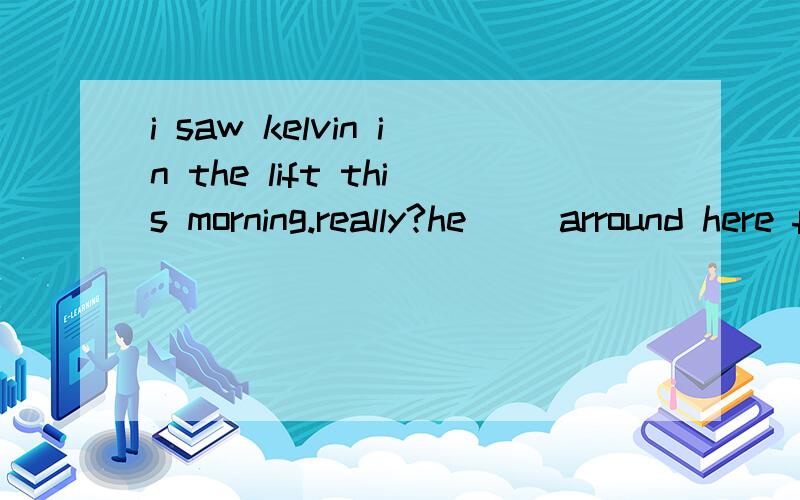 i saw kelvin in the lift this morning.really?he( )arround here for a long timeA hasn't been seen D hadn't been seen