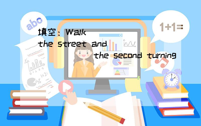 填空：Walk ______the street and______the second turning_____the right.