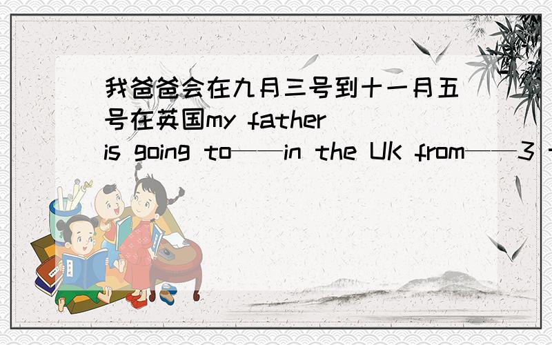 我爸爸会在九月三号到十一月五号在英国my father is going to——in the UK from——3 to Novembei 5.横线是填空的 今晚就要 要给力啊 好的话会加分