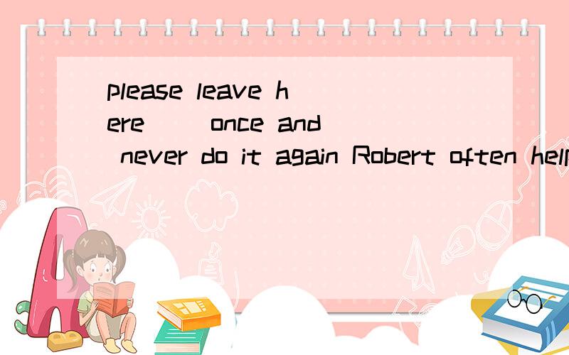 please leave here __once and never do it again Robert often helps his neighbors__their houseworkI helped Stella__when she became ill.If I had one million dollars,I would donate it __charities