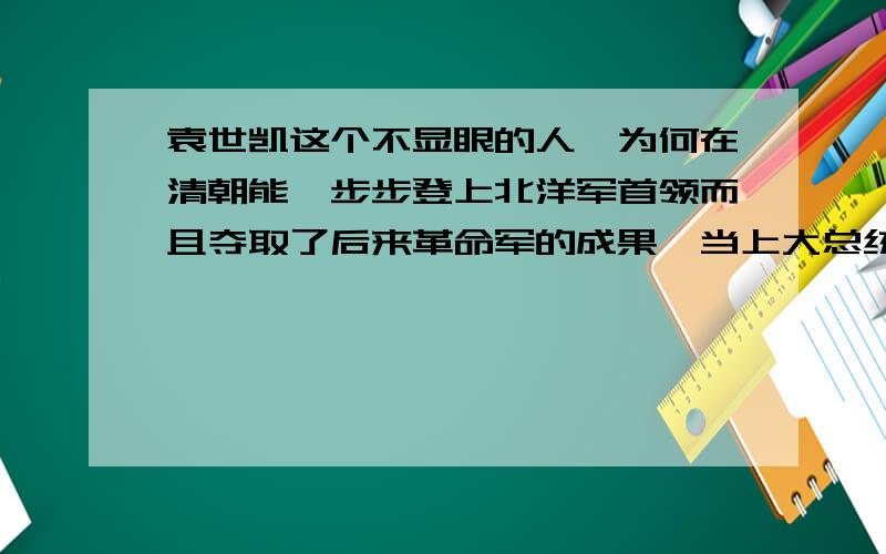 袁世凯这个不显眼的人,为何在清朝能一步步登上北洋军首领而且夺取了后来革命军的成果、当上大总统