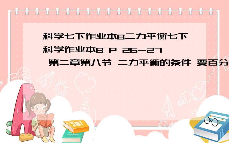 科学七下作业本B二力平衡七下科学作业本B P 26-27 第二章第八节 二力平衡的条件 要百分之百对的~知道者答案百分百对，全部题目都要 我做了 不确定对