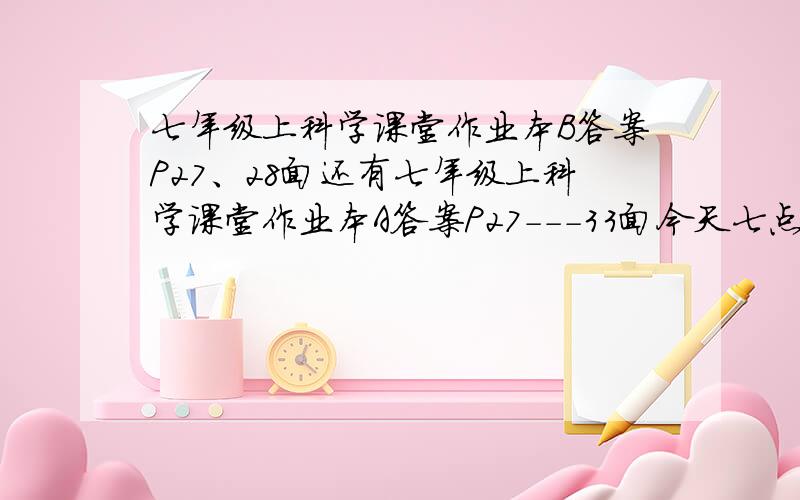 七年级上科学课堂作业本B答案P27、28面还有七年级上科学课堂作业本A答案P27---33面今天七点前回答,明天回答的话我就不追加分了,