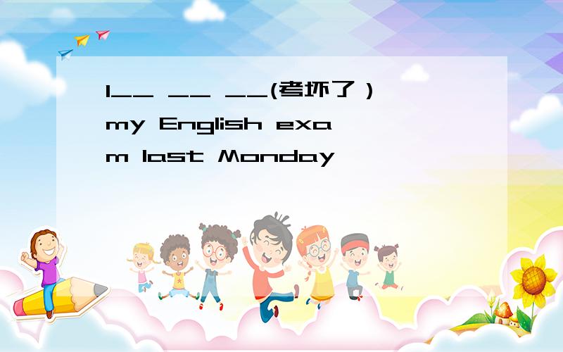 I__ __ __(考坏了）my English exam last Monday