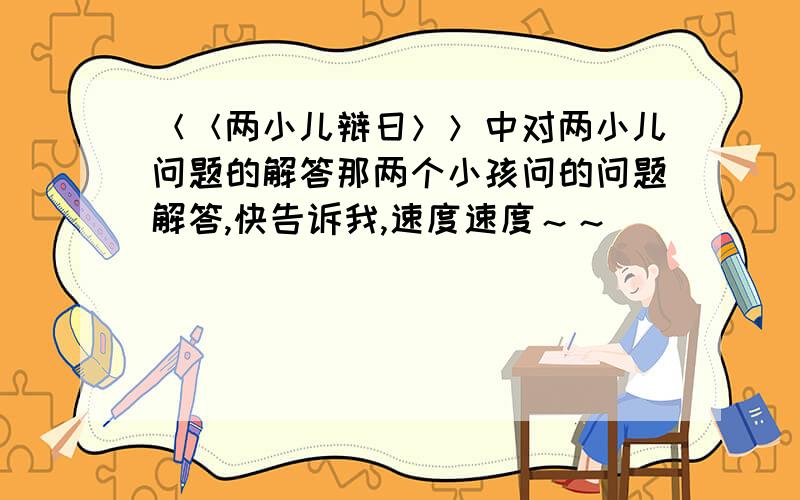 ＜＜两小儿辩日＞＞中对两小儿问题的解答那两个小孩问的问题解答,快告诉我,速度速度～～