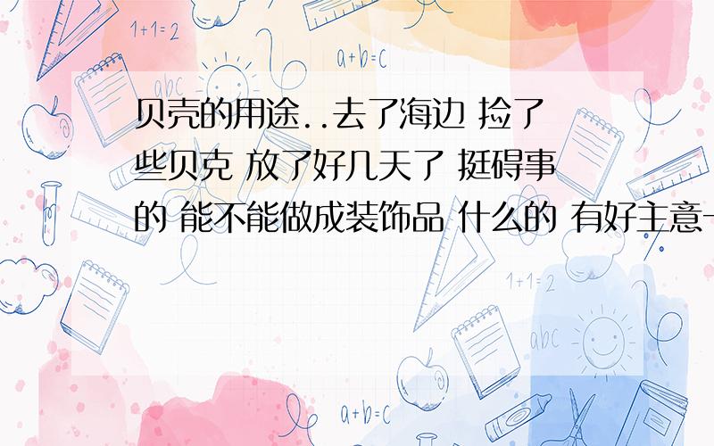 贝壳的用途..去了海边 捡了些贝克 放了好几天了 挺碍事的 能不能做成装饰品 什么的 有好主意一定给分.