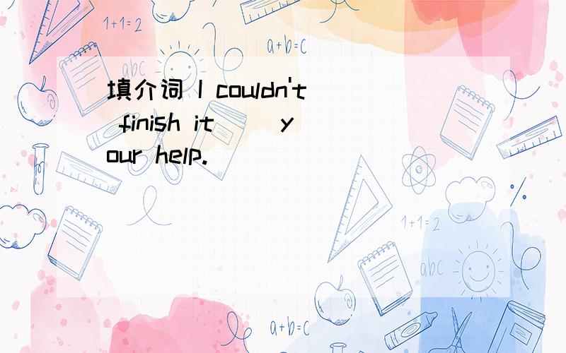 填介词 I couldn't finish it() your help.