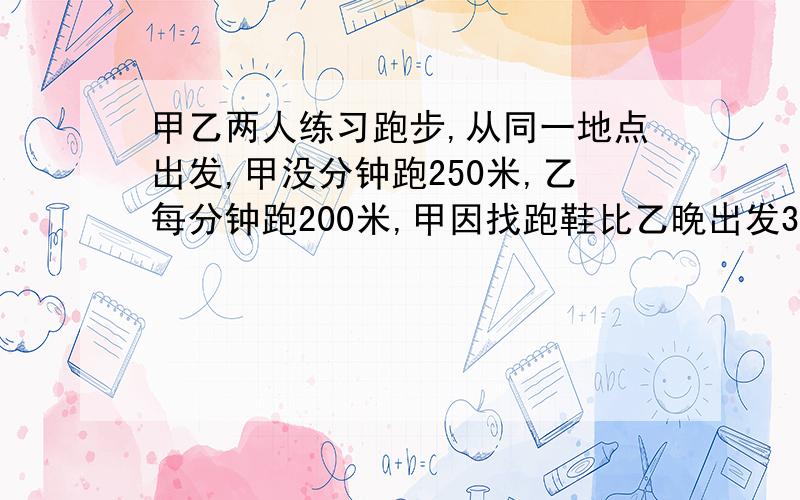 甲乙两人练习跑步,从同一地点出发,甲没分钟跑250米,乙每分钟跑200米,甲因找跑鞋比乙晚出发3分钟,结果两人同时到达终点,求两人所跑的路程