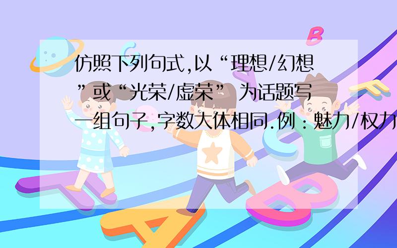 仿照下列句式,以“理想/幻想”或“光荣/虚荣” 为话题写一组句子,字数大体相同.例：魅力/权力 魅力是一种软力量,权力是一种硬力量 .魅力像和煦的春风,让人心旷神怡；权力 像陡峭的冰山