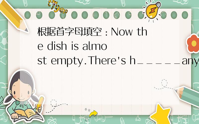 根据首字母填空：Now the dish is almost empty.There's h_____any meat for me.