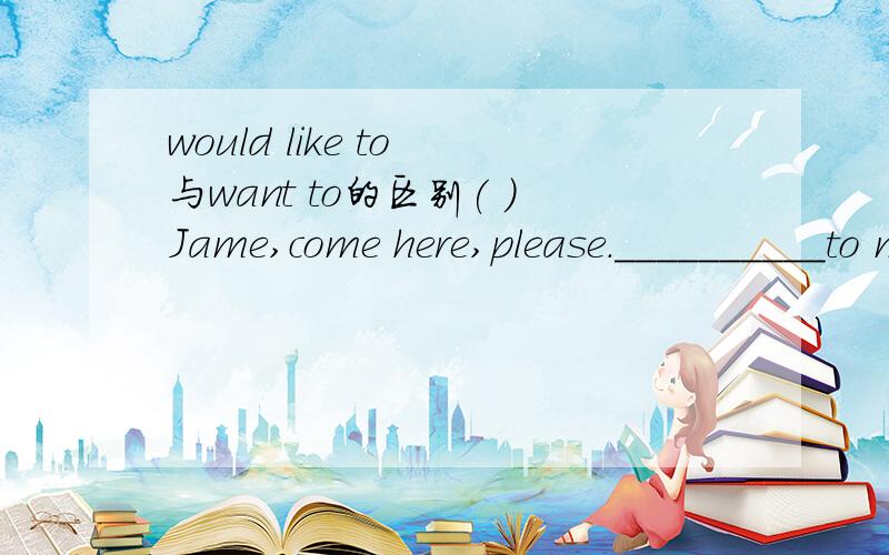 would like to 与want to的区别( )Jame,come here,please.__________to meet Mr Ward.A,I want you B,I like you C,I would like you