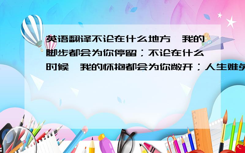 英语翻译不论在什么地方,我的脚步都会为你停留；不论在什么时候,我的怀抱都会为你敞开；人生难免会有低谷,但请你记住：在你伤心难过的时候,总会有一个男人默默地在你身后看着你、支