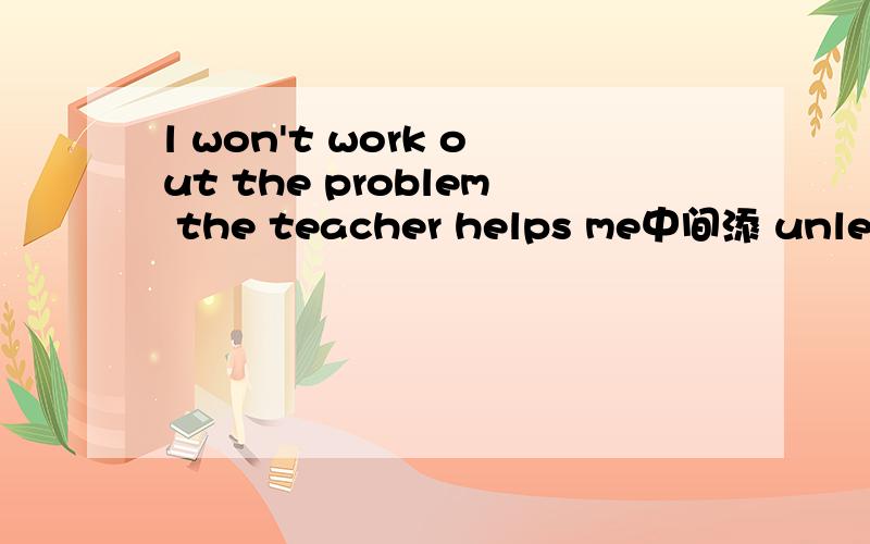 l won't work out the problem the teacher helps me中间添 unless 还是 if