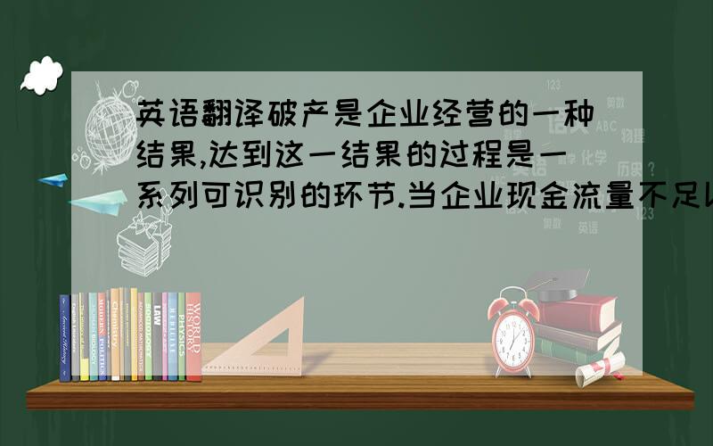 英语翻译破产是企业经营的一种结果,达到这一结果的过程是一系列可识别的环节.当企业现金流量不足以补偿现有债务时候就出现了财务危机,也就是说当企业出现财务危机的时候也就迈出了