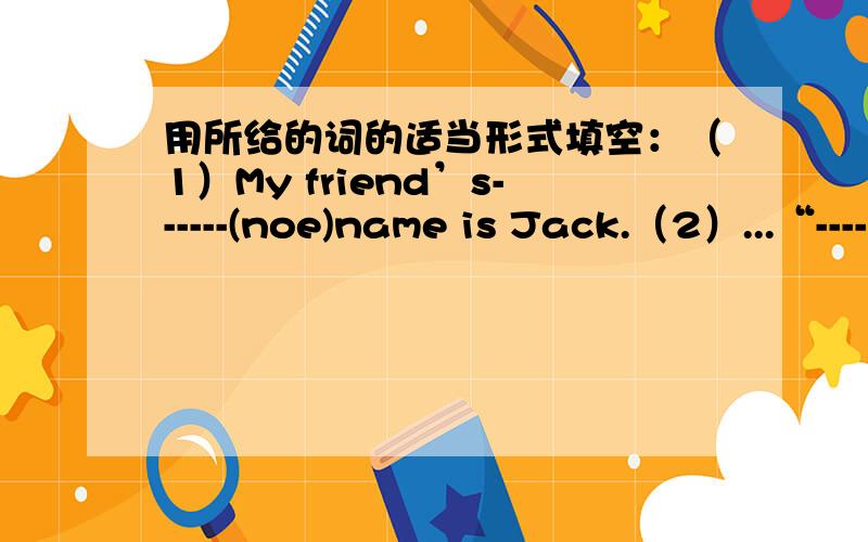 用所给的词的适当形式填空：（1）My friend’s------(noe)name is Jack.（2）...“------”是要填空的地方.接上面...（2）How------(be)your fater?He's fine.Thanks.打错,（1）里的（noe）改为（one）