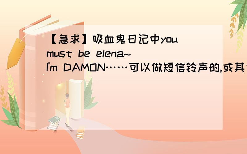 【急求】吸血鬼日记中you must be elena~I'm DAMON……可以做短信铃声的,或其他吸血鬼日记中不错的铃声